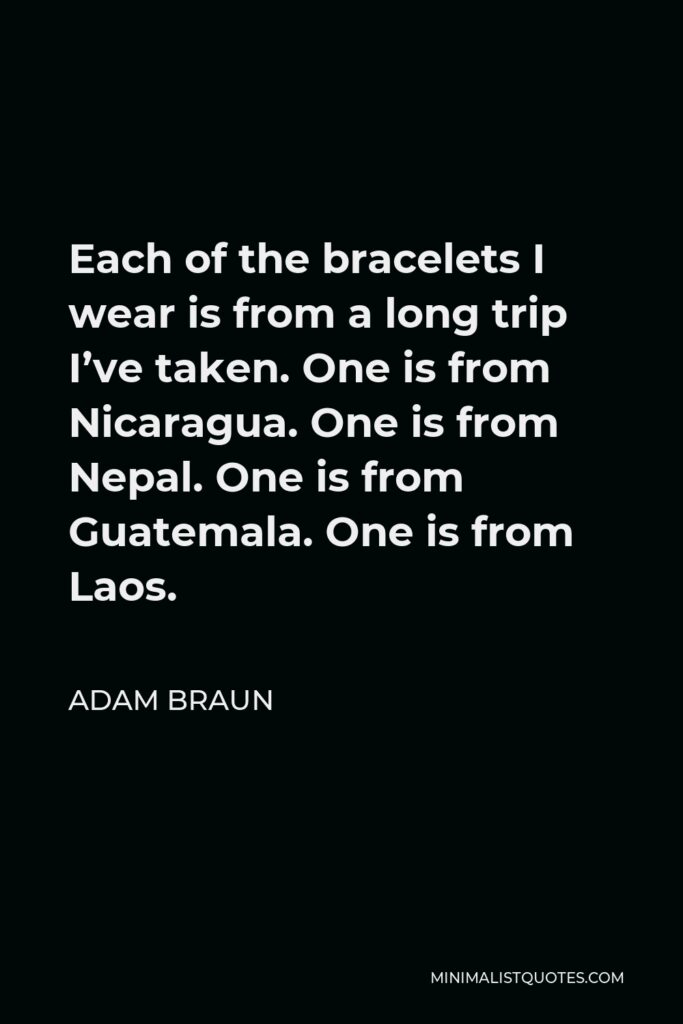 Adam Braun Quote - Each of the bracelets I wear is from a long trip I’ve taken. One is from Nicaragua. One is from Nepal. One is from Guatemala. One is from Laos.