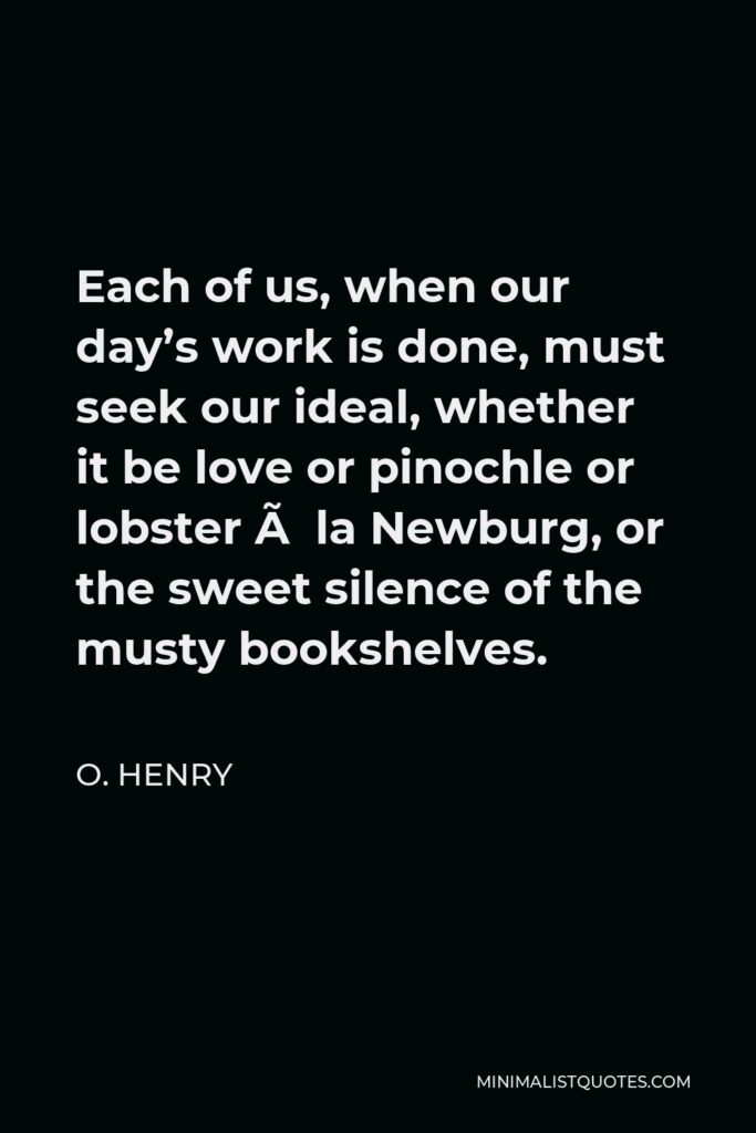 O. Henry Quote - Each of us, when our day’s work is done, must seek our ideal, whether it be love or pinochle or lobster à la Newburg, or the sweet silence of the musty bookshelves.