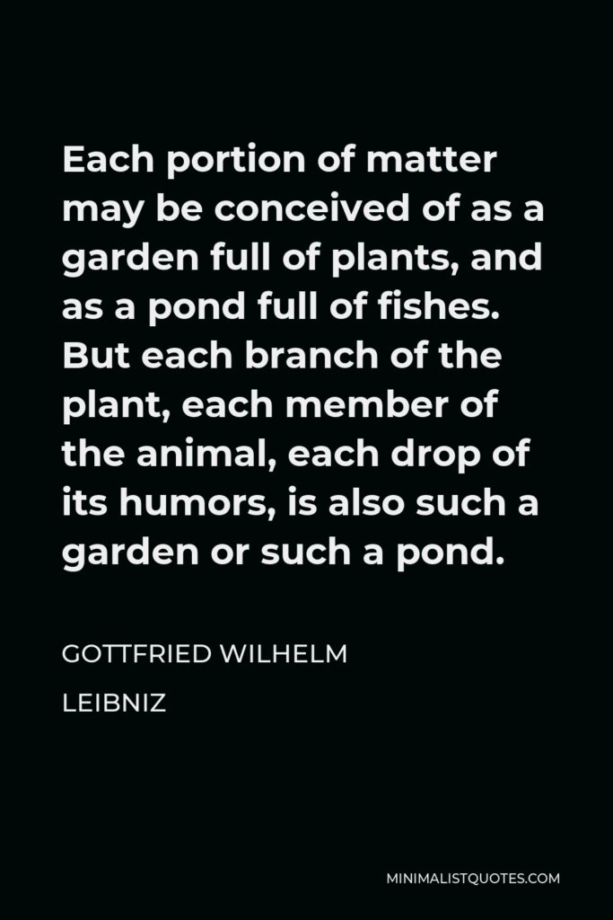 Gottfried Leibniz Quote - Each portion of matter may be conceived of as a garden full of plants, and as a pond full of fishes. But each branch of the plant, each member of the animal, each drop of its humors, is also such a garden or such a pond.
