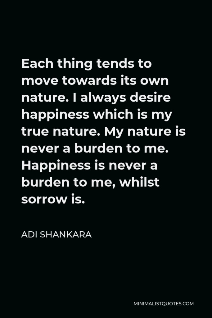 Adi Shankara Quote - Each thing tends to move towards its own nature. I always desire happiness which is my true nature. My nature is never a burden to me. Happiness is never a burden to me, whilst sorrow is.