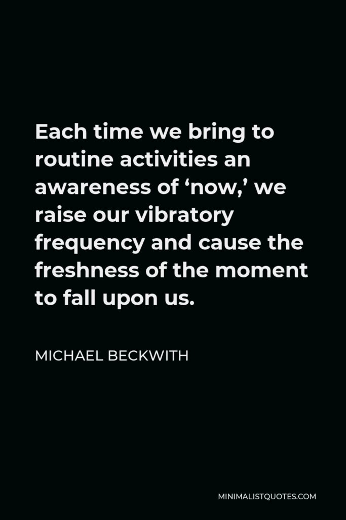 Michael Beckwith Quote - Each time we bring to routine activities an awareness of ‘now,’ we raise our vibratory frequency and cause the freshness of the moment to fall upon us.