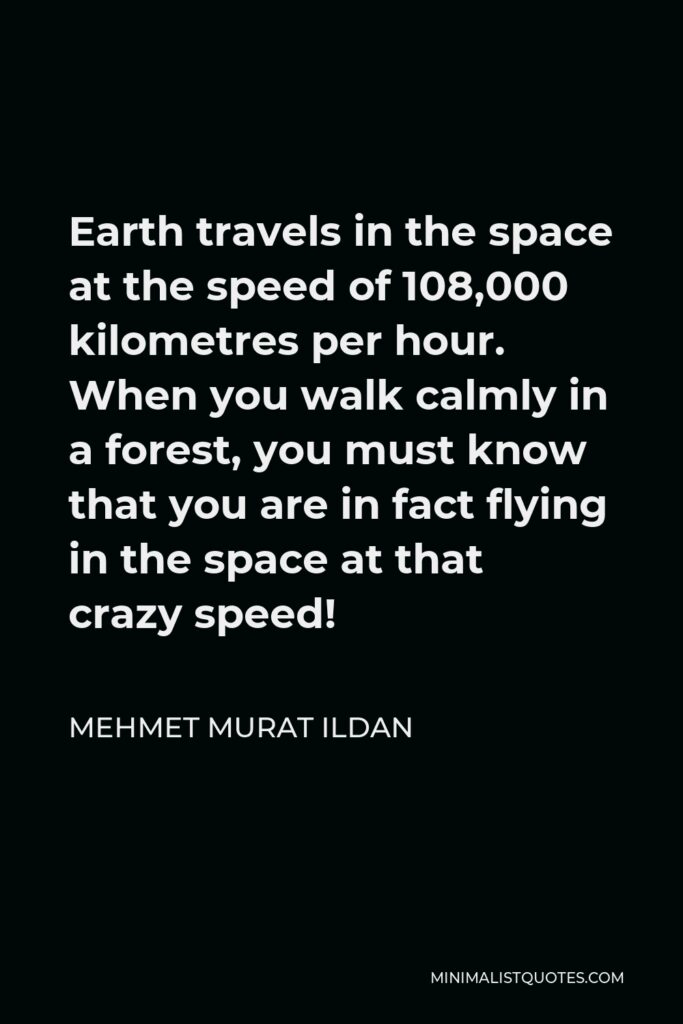 Mehmet Murat Ildan Quote - Earth travels in the space at the speed of 108,000 kilometres per hour. When you walk calmly in a forest, you must know that you are in fact flying in the space at that crazy speed!
