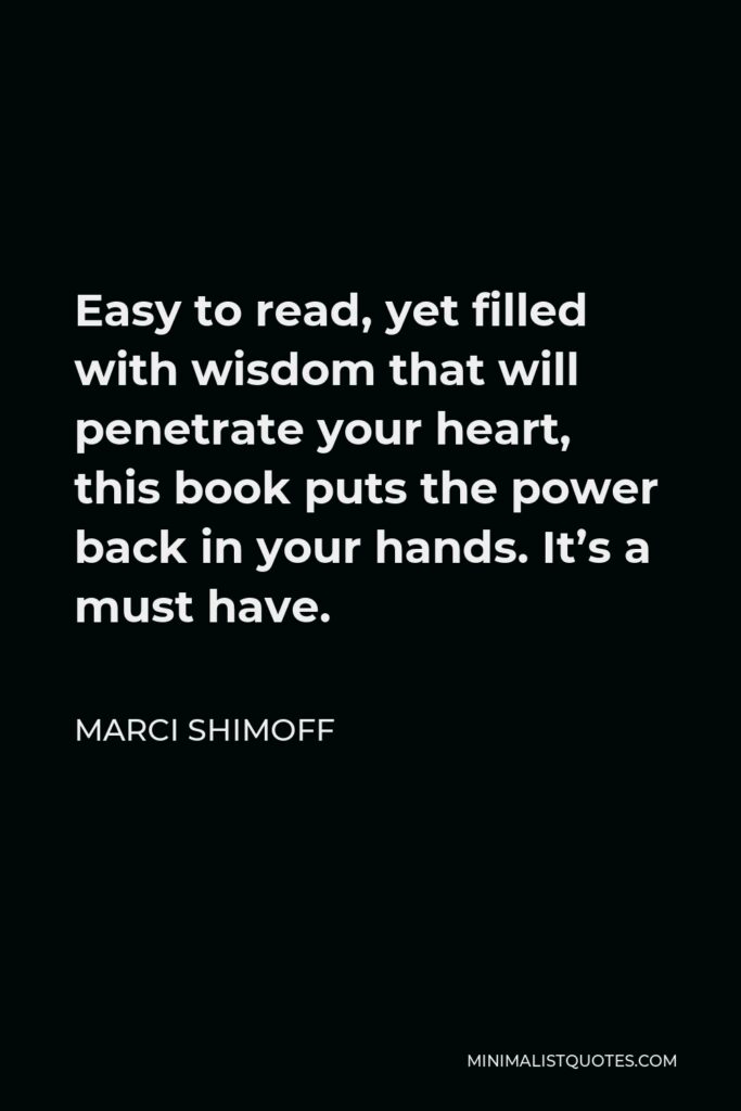 Marci Shimoff Quote - Easy to read, yet filled with wisdom that will penetrate your heart, this book puts the power back in your hands. It’s a must have.