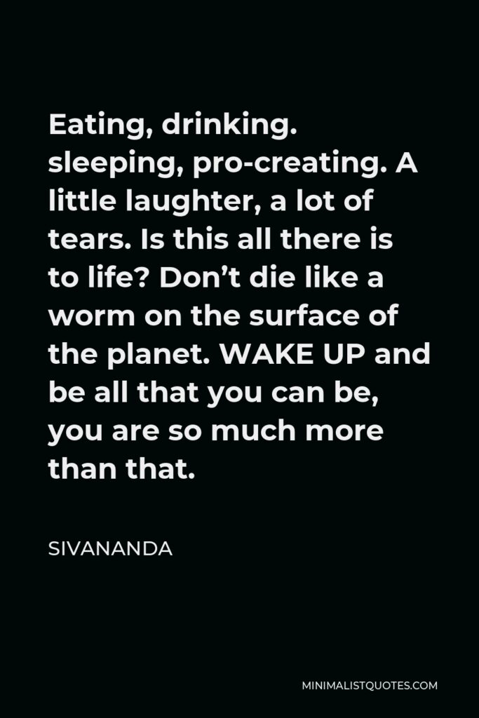 Sivananda Quote - Eating, drinking. sleeping, pro-creating. A little laughter, a lot of tears. Is this all there is to life? Don’t die like a worm on the surface of the planet. WAKE UP and be all that you can be, you are so much more than that.