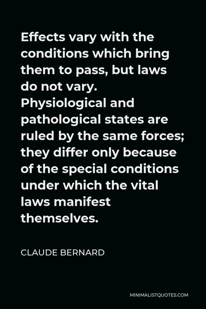 Claude Bernard Quote - Effects vary with the conditions which bring them to pass, but laws do not vary. Physiological and pathological states are ruled by the same forces; they differ only because of the special conditions under which the vital laws manifest themselves.