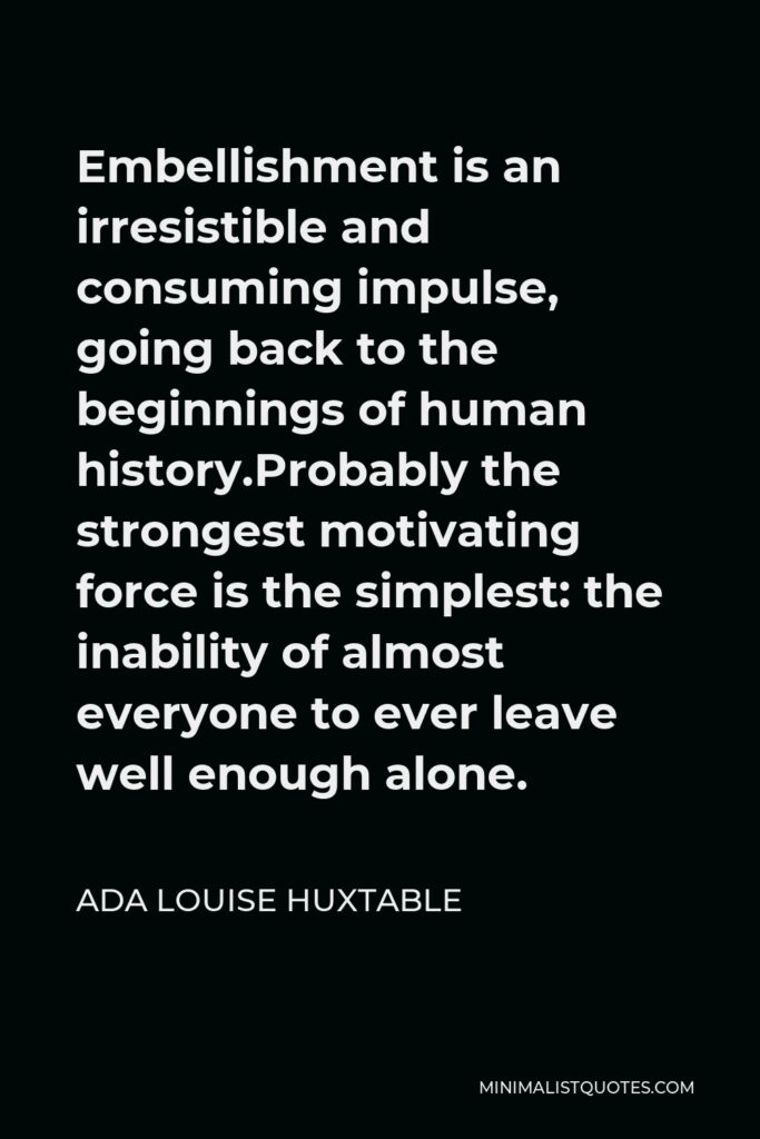 Ada Louise Huxtable Quote - Embellishment is an irresistible and consuming impulse, going back to the beginnings of human history.Probably the strongest motivating force is the simplest: the inability of almost everyone to ever leave well enough alone.