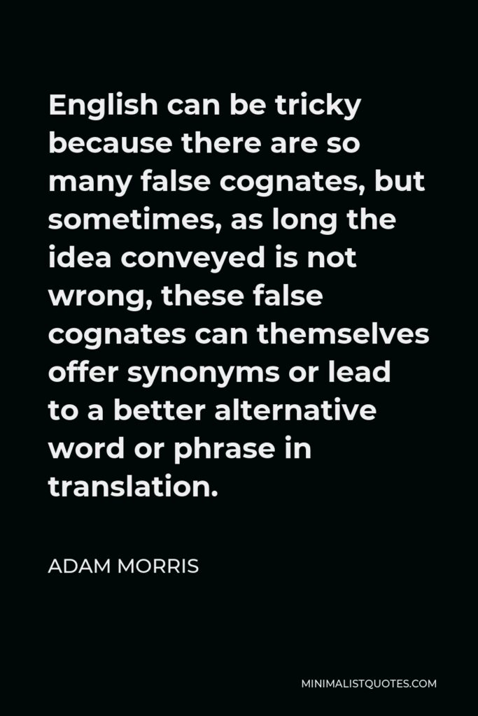 Adam Morris Quote - English can be tricky because there are so many false cognates, but sometimes, as long the idea conveyed is not wrong, these false cognates can themselves offer synonyms or lead to a better alternative word or phrase in translation.