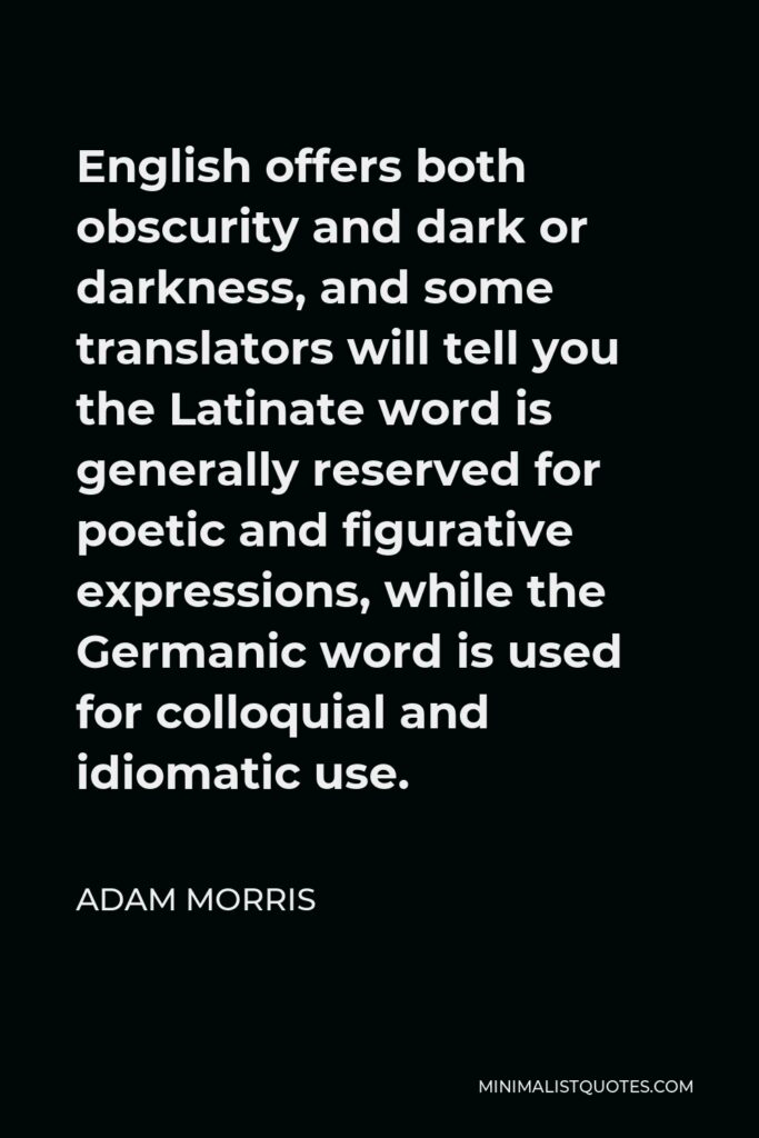Adam Morris Quote - English offers both obscurity and dark or darkness, and some translators will tell you the Latinate word is generally reserved for poetic and figurative expressions, while the Germanic word is used for colloquial and idiomatic use.
