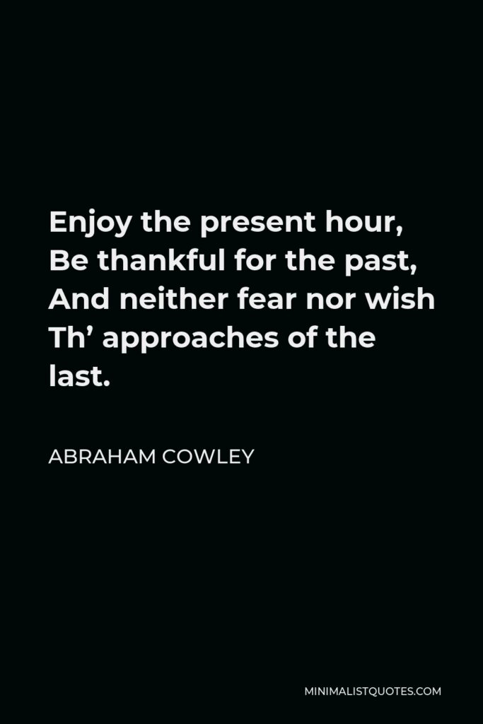 Abraham Cowley Quote - Enjoy the present hour, Be thankful for the past, And neither fear nor wish Th’ approaches of the last.