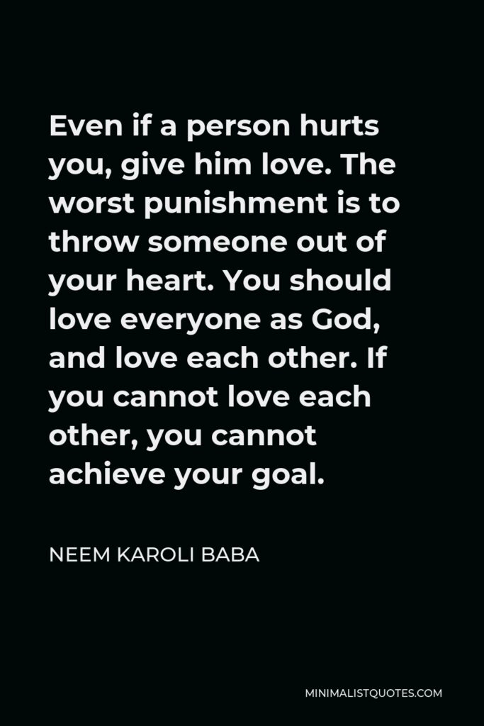 Neem Karoli Baba Quote - Even if a person hurts you, give him love. The worst punishment is to throw someone out of your heart. You should love everyone as God, and love each other. If you cannot love each other, you cannot achieve your goal.