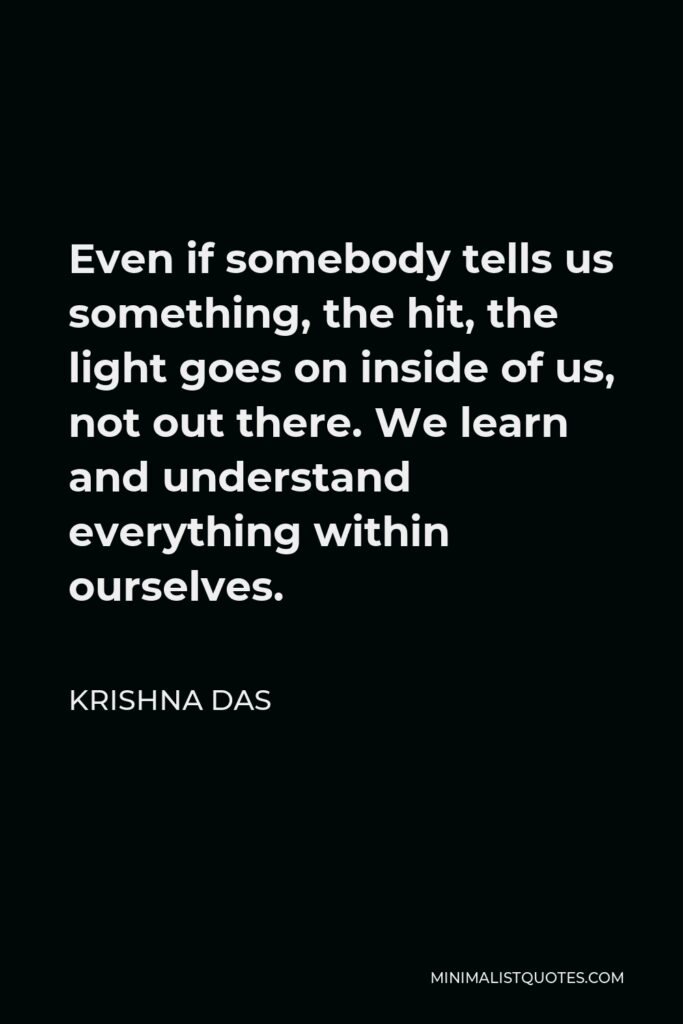 Krishna Das Quote - Even if somebody tells us something, the hit, the light goes on inside of us, not out there. We learn and understand everything within ourselves.
