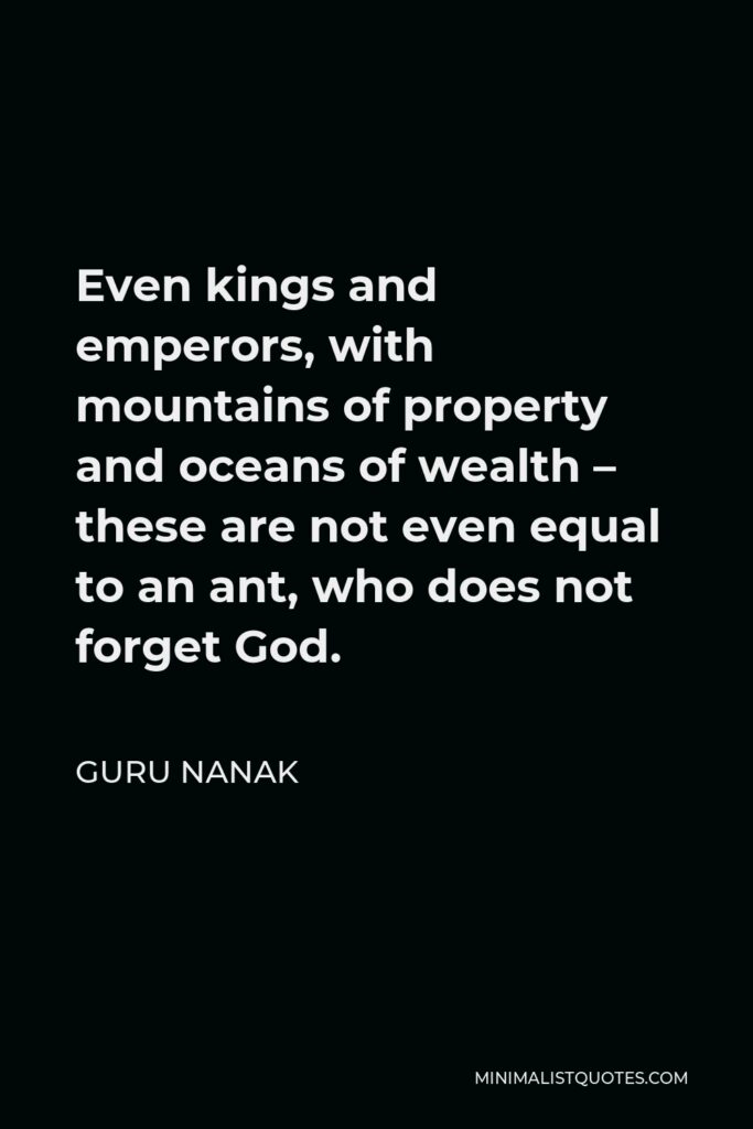 Guru Nanak Quote - Even kings and emperors, with mountains of property and oceans of wealth – these are not even equal to an ant, who does not forget God.