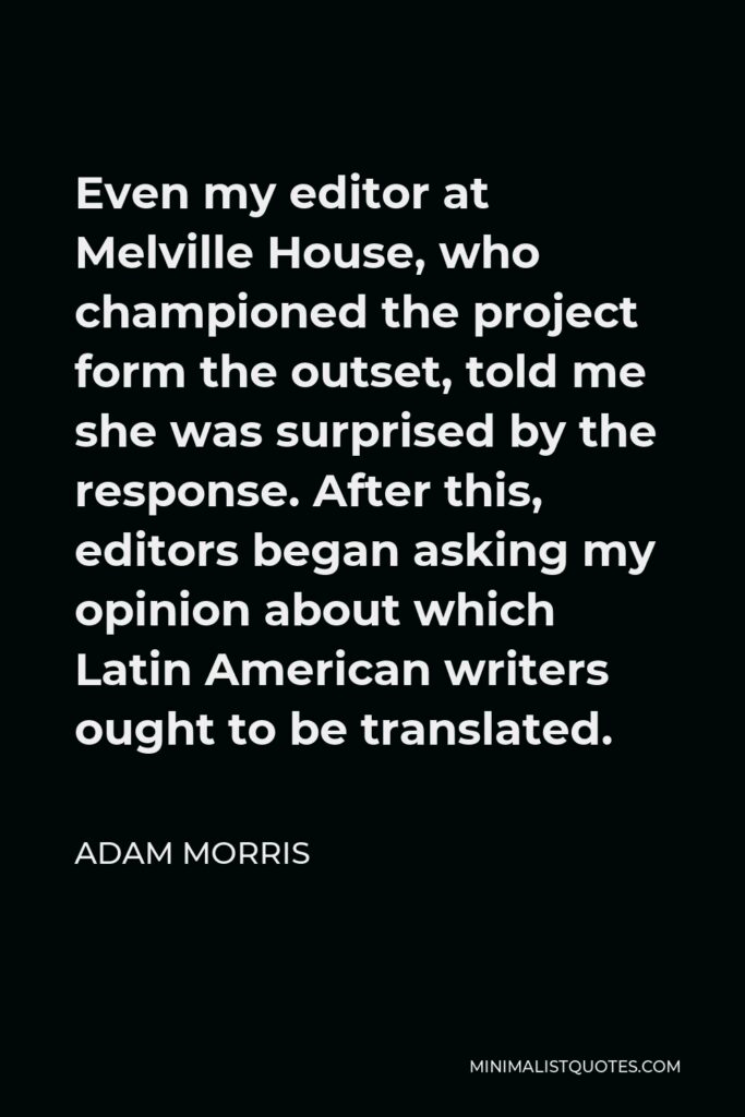 Adam Morris Quote - Even my editor at Melville House, who championed the project form the outset, told me she was surprised by the response. After this, editors began asking my opinion about which Latin American writers ought to be translated.