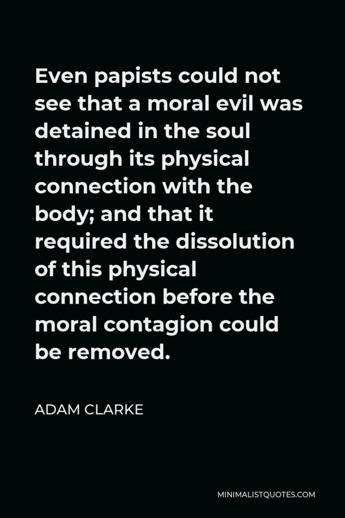 Adam Clarke Quote - Even papists could not see that a moral evil was detained in the soul through its physical connection with the body; and that it required the dissolution of this physical connection before the moral contagion could be removed.