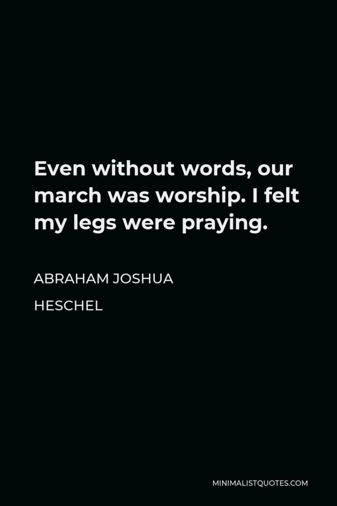 Abraham Joshua Heschel Quote - Even without words, our march was worship. I felt my legs were praying.