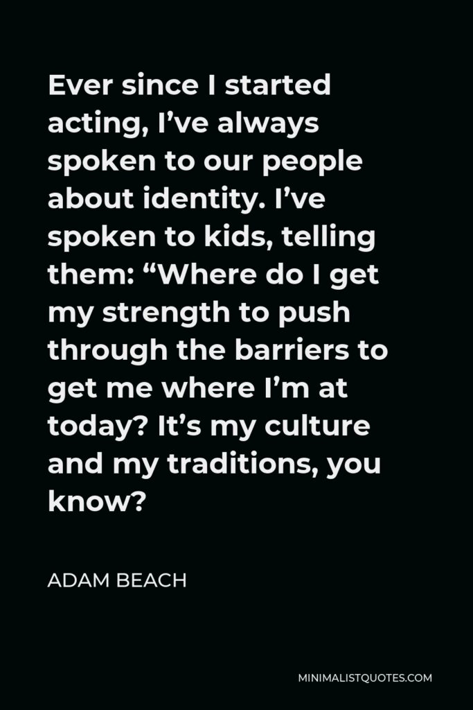 Adam Beach Quote - Ever since I started acting, I’ve always spoken to our people about identity. I’ve spoken to kids, telling them: “Where do I get my strength to push through the barriers to get me where I’m at today? It’s my culture and my traditions, you know?
