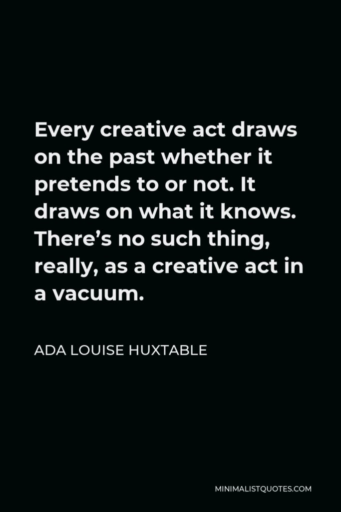 Ada Louise Huxtable Quote - Every creative act draws on the past whether it pretends to or not. It draws on what it knows. There’s no such thing, really, as a creative act in a vacuum.