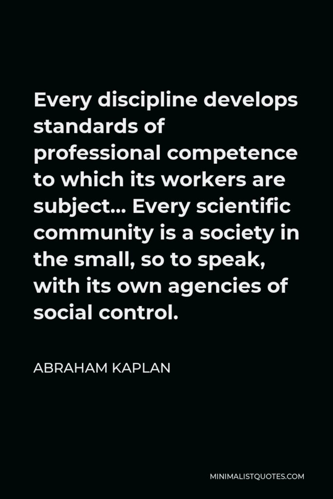 Abraham Kaplan Quote - Every discipline develops standards of professional competence to which its workers are subject… Every scientific community is a society in the small, so to speak, with its own agencies of social control.