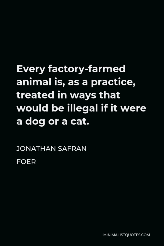 Jonathan Safran Foer Quote - Every factory-farmed animal is, as a practice, treated in ways that would be illegal if it were a dog or a cat.