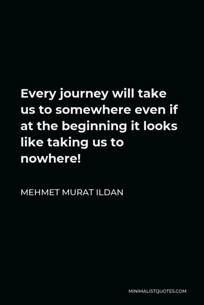 Mehmet Murat Ildan Quote - Every journey will take us to somewhere even if at the beginning it looks like taking us to nowhere!