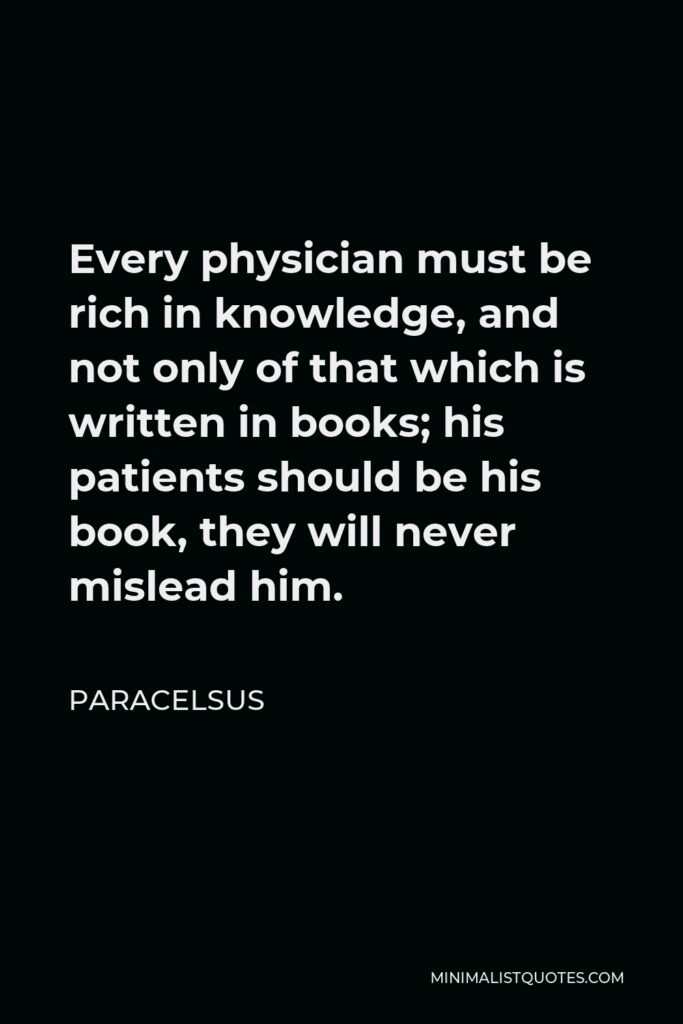 Paracelsus Quote - Every physician must be rich in knowledge, and not only of that which is written in books; his patients should be his book, they will never mislead him.