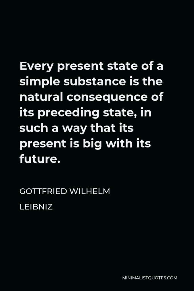 Gottfried Leibniz Quote - Every present state of a simple substance is the natural consequence of its preceding state, in such a way that its present is big with its future.