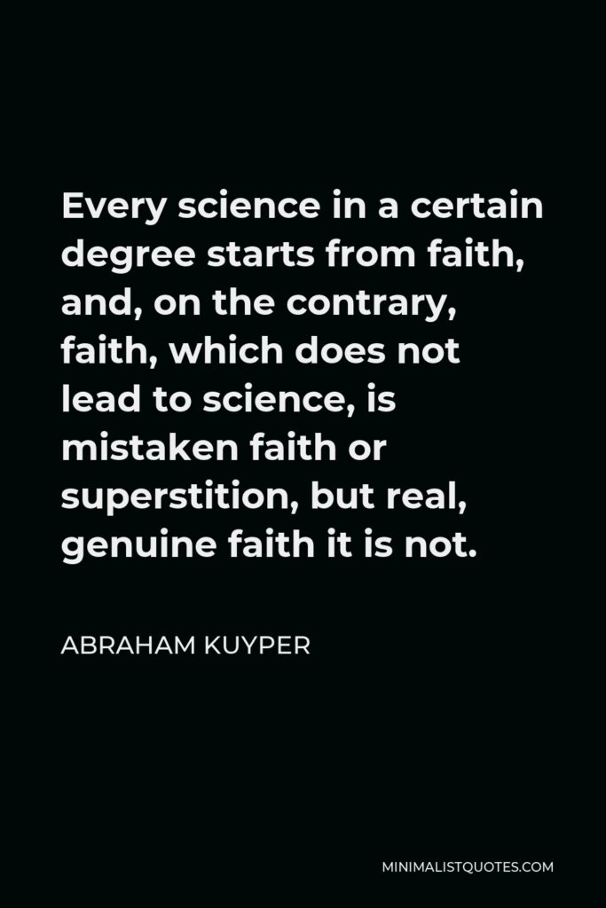 Abraham Kuyper Quote - Every science in a certain degree starts from faith, and, on the contrary, faith, which does not lead to science, is mistaken faith or superstition, but real, genuine faith it is not.