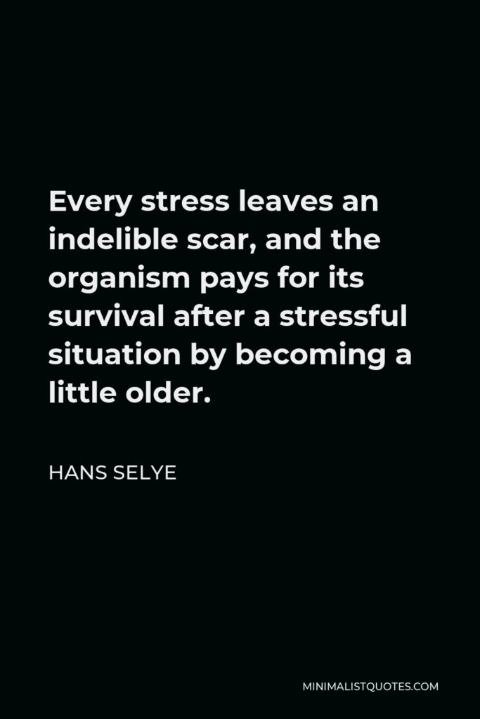 Hans Selye Quote - Every stress leaves an indelible scar, and the organism pays for its survival after a stressful situation by becoming a little older.