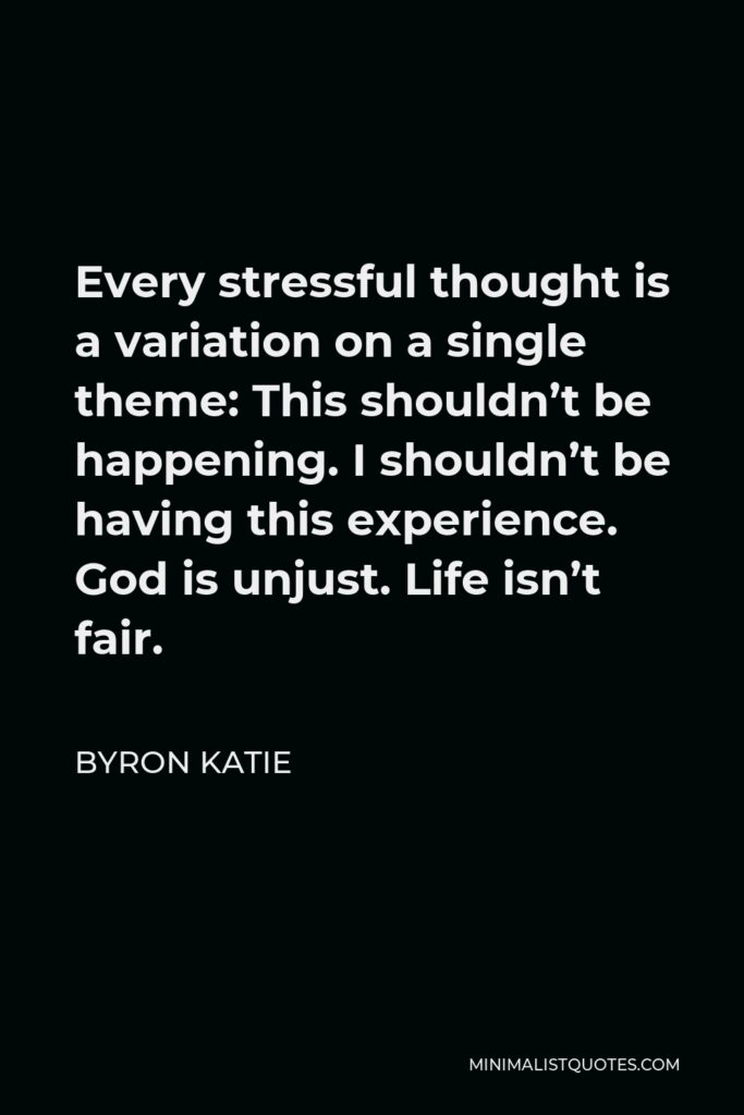 Byron Katie Quote - Every stressful thought is a variation on a single theme: This shouldn’t be happening. I shouldn’t be having this experience. God is unjust. Life isn’t fair.