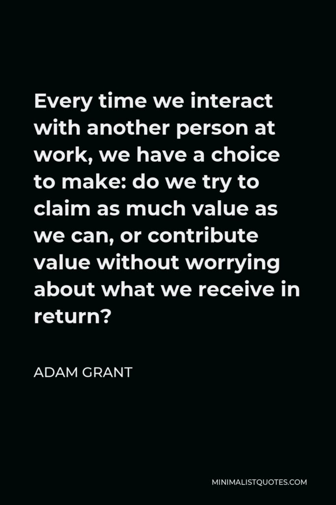 Adam Grant Quote - Every time we interact with another person at work, we have a choice to make: do we try to claim as much value as we can, or contribute value without worrying about what we receive in return?
