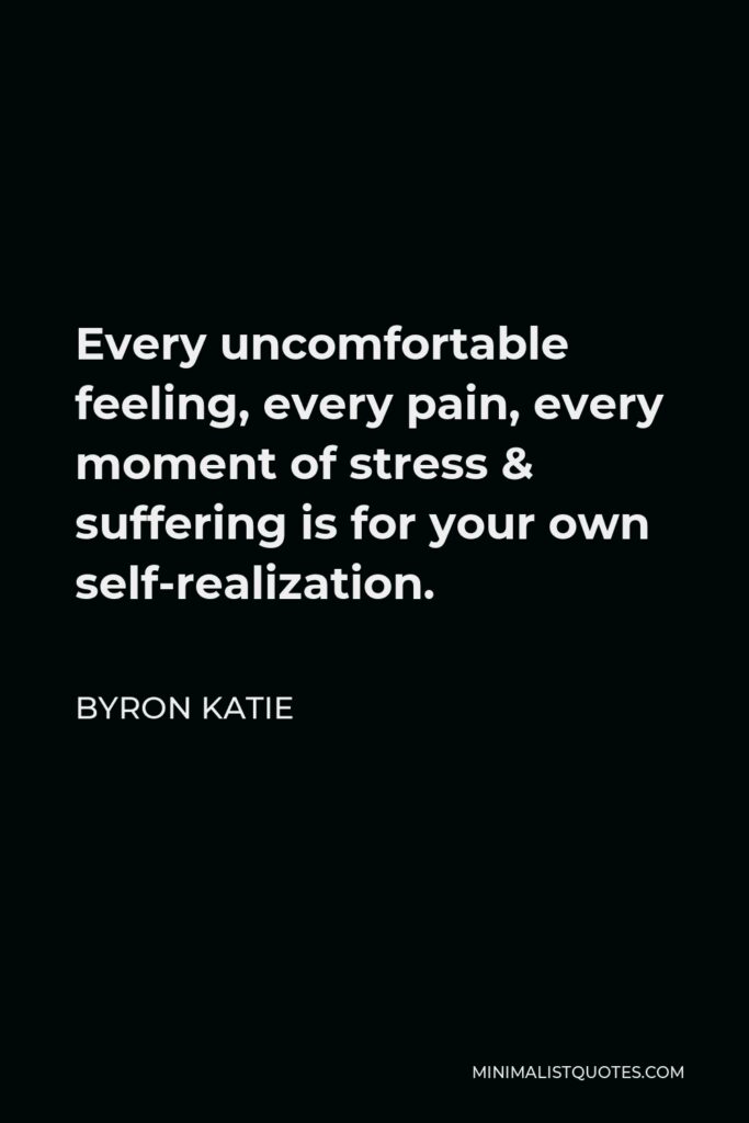 Byron Katie Quote - Every uncomfortable feeling, every pain, every moment of stress & suffering is for your own self-realization.