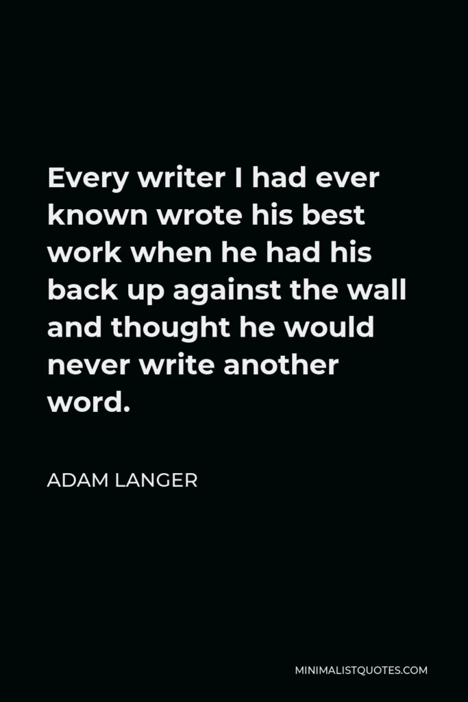 Adam Langer Quote - Every writer I had ever known wrote his best work when he had his back up against the wall and thought he would never write another word.