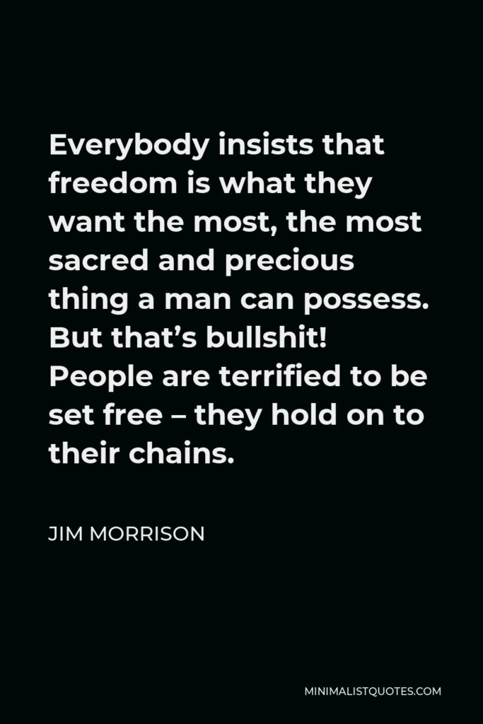 Jim Morrison Quote - Everybody insists that freedom is what they want the most, the most sacred and precious thing a man can possess. But that’s bullshit! People are terrified to be set free – they hold on to their chains.