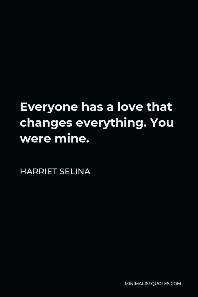 Harriet Selina Quote - Everyone has a love that changes everything. You were mine.