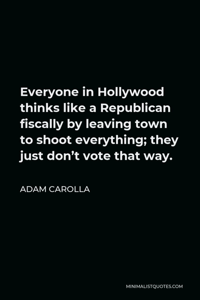 Adam Carolla Quote - Everyone in Hollywood thinks like a Republican fiscally by leaving town to shoot everything; they just don’t vote that way.