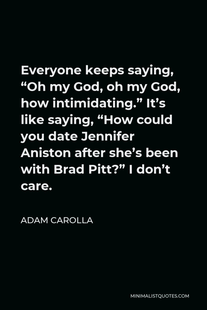 Adam Carolla Quote - Everyone keeps saying, “Oh my God, oh my God, how intimidating.” It’s like saying, “How could you date Jennifer Aniston after she’s been with Brad Pitt?” I don’t care.