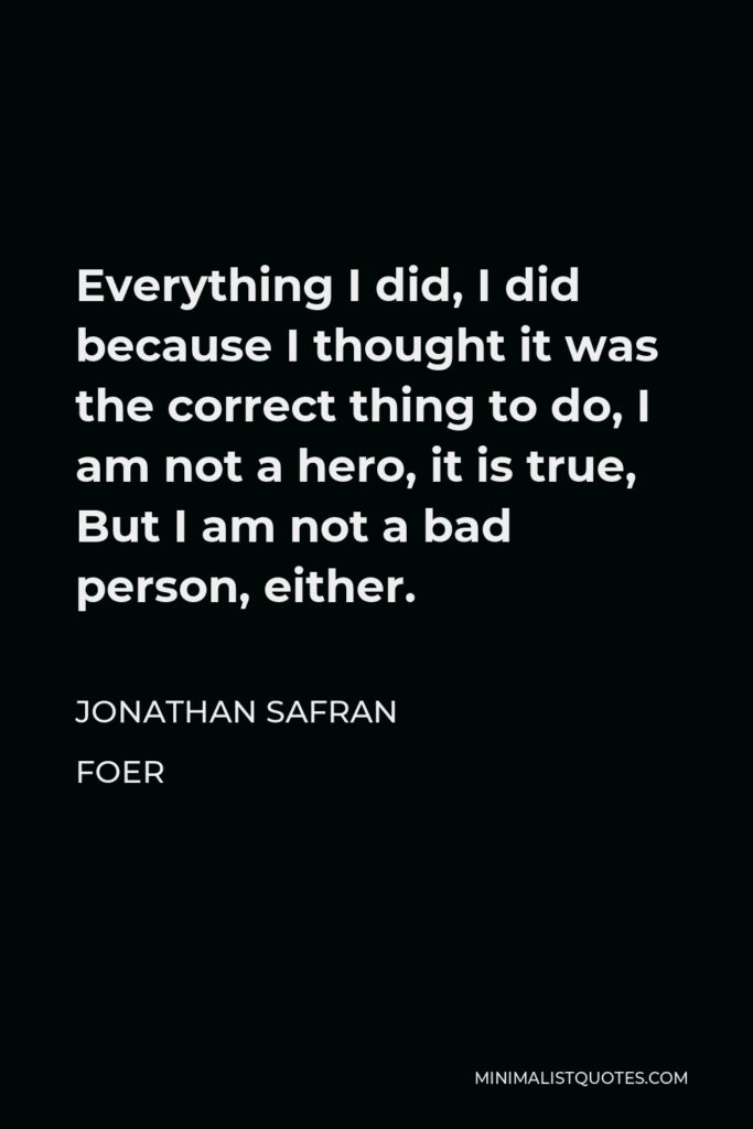 Jonathan Safran Foer Quote - Everything I did, I did because I thought it was the correct thing to do, I am not a hero, it is true, But I am not a bad person, either.