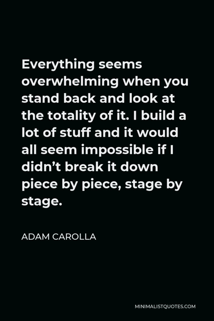 Adam Carolla Quote - Everything seems overwhelming when you stand back and look at the totality of it. I build a lot of stuff and it would all seem impossible if I didn’t break it down piece by piece, stage by stage.