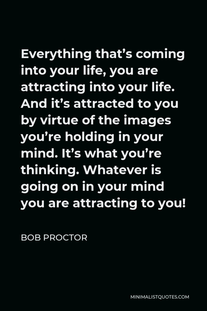 Bob Proctor Quote - Everything that’s coming into your life, you are attracting into your life. And it’s attracted to you by virtue of the images you’re holding in your mind. It’s what you’re thinking. Whatever is going on in your mind you are attracting to you!