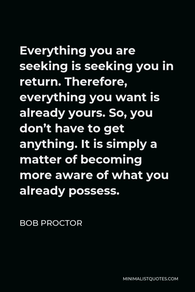 Bob Proctor Quote - Everything you are seeking is seeking you in return. Therefore, everything you want is already yours. So, you don’t have to get anything. It is simply a matter of becoming more aware of what you already possess.