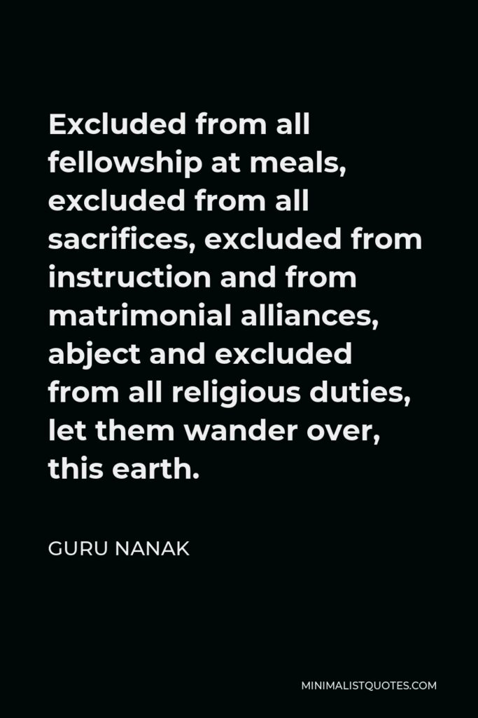 Guru Nanak Quote - Excluded from all fellowship at meals, excluded from all sacrifices, excluded from instruction and from matrimonial alliances, abject and excluded from all religious duties, let them wander over, this earth.