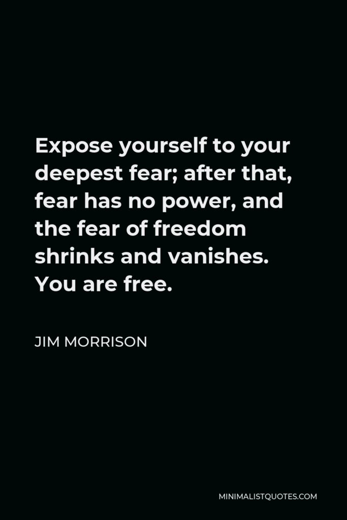 Jim Morrison Quote - Expose yourself to your deepest fear; after that, fear has no power, and the fear of freedom shrinks and vanishes. You are free.