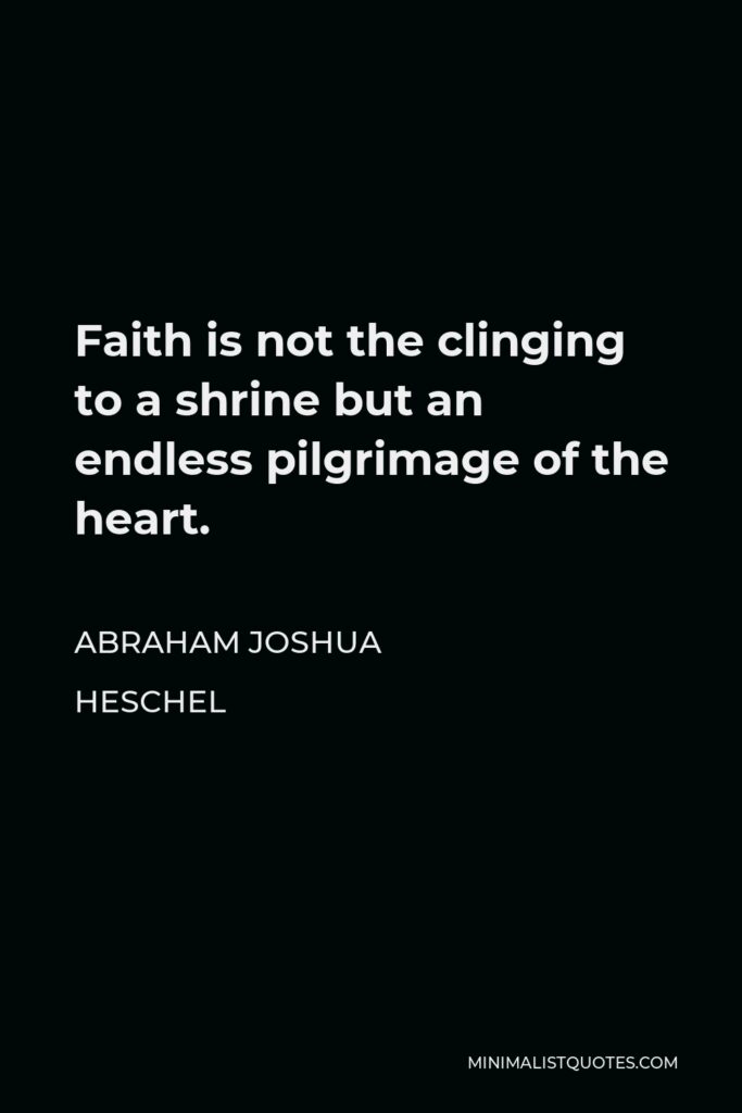Abraham Joshua Heschel Quote - Faith is not the clinging to a shrine but an endless pilgrimage of the heart.