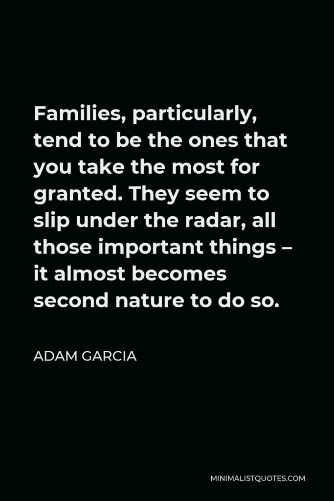 Adam Garcia Quote - Families, particularly, tend to be the ones that you take the most for granted. They seem to slip under the radar, all those important things – it almost becomes second nature to do so.