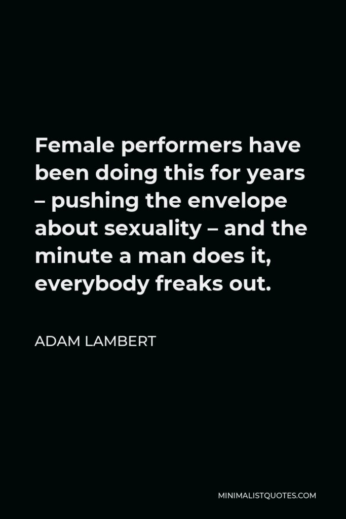 Adam Lambert Quote - Female performers have been doing this for years – pushing the envelope about sexuality – and the minute a man does it, everybody freaks out.