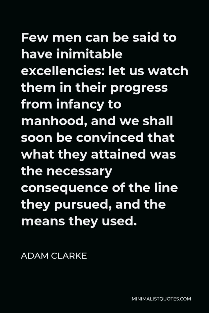 Adam Clarke Quote - Few men can be said to have inimitable excellencies: let us watch them in their progress from infancy to manhood, and we shall soon be convinced that what they attained was the necessary consequence of the line they pursued, and the means they used.