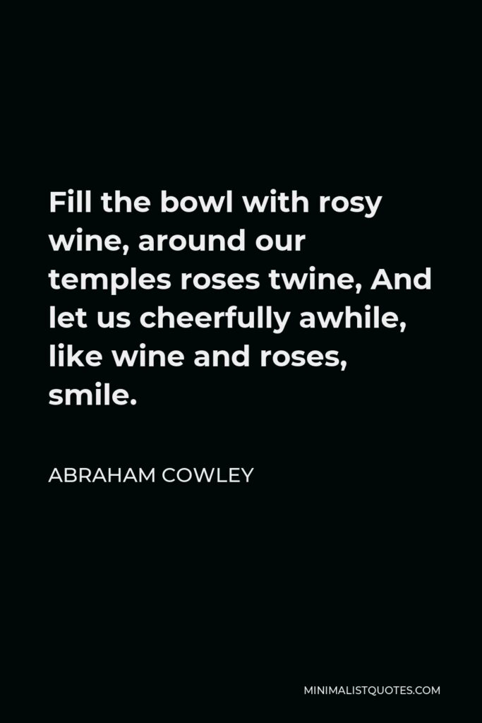 Abraham Cowley Quote - Fill the bowl with rosy wine, around our temples roses twine, And let us cheerfully awhile, like wine and roses, smile.