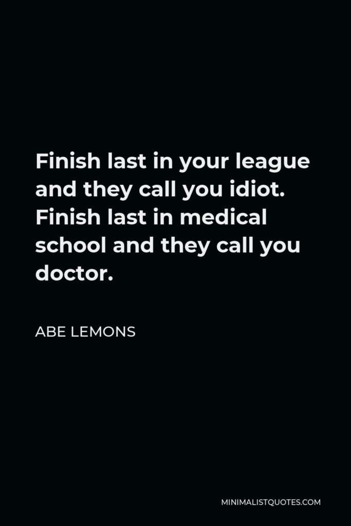 Abe Lemons Quote - Finish last in your league and they call you idiot. Finish last in medical school and they call you doctor.