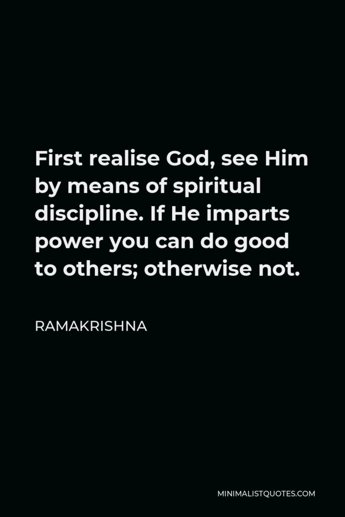 Ramakrishna Quote - First realise God, see Him by means of spiritual discipline. If He imparts power you can do good to others; otherwise not.