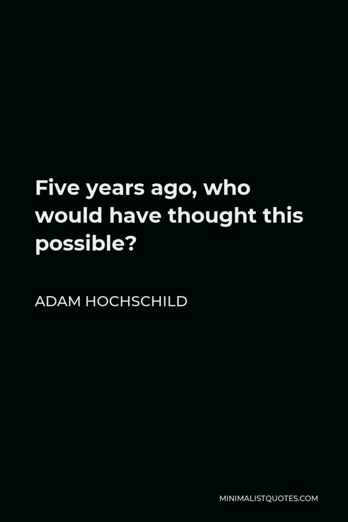Adam Hochschild Quote - Five years ago, who would have thought this possible?